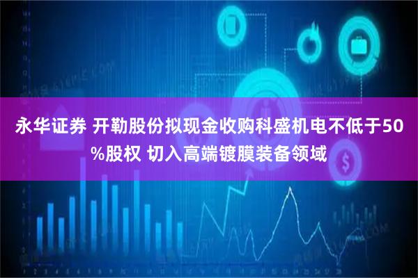 永华证券 开勒股份拟现金收购科盛机电不低于50%股权 切入高端镀膜装备领域