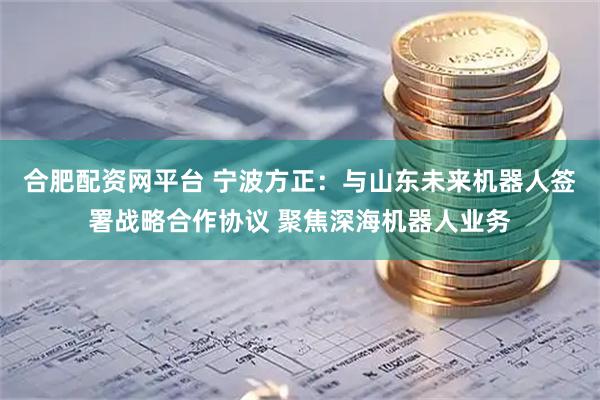 合肥配资网平台 宁波方正：与山东未来机器人签署战略合作协议 聚焦深海机器人业务
