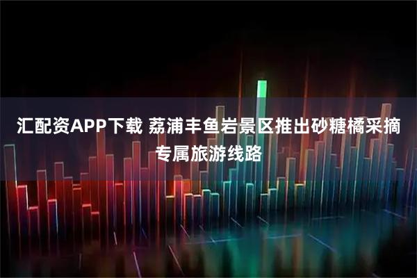 汇配资APP下载 荔浦丰鱼岩景区推出砂糖橘采摘专属旅游线路