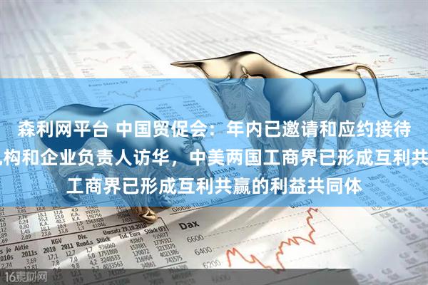 森利网平台 中国贸促会：年内已邀请和应约接待超60批次美方机构和企业负责人访华，中美两国工商界已形成互利共赢的利益共同体