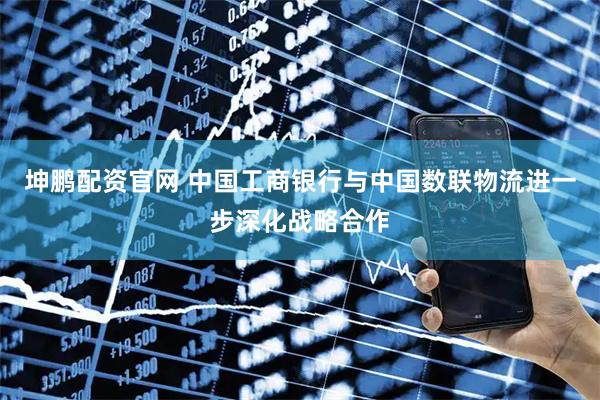 坤鹏配资官网 中国工商银行与中国数联物流进一步深化战略合作
