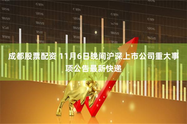 成都股票配资 11月6日晚间沪深上市公司重大事项公告最新快递
