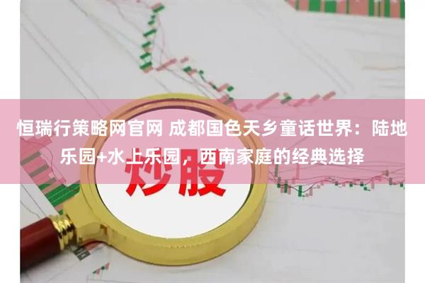 恒瑞行策略网官网 成都国色天乡童话世界：陆地乐园+水上乐园，西南家庭的经典选择