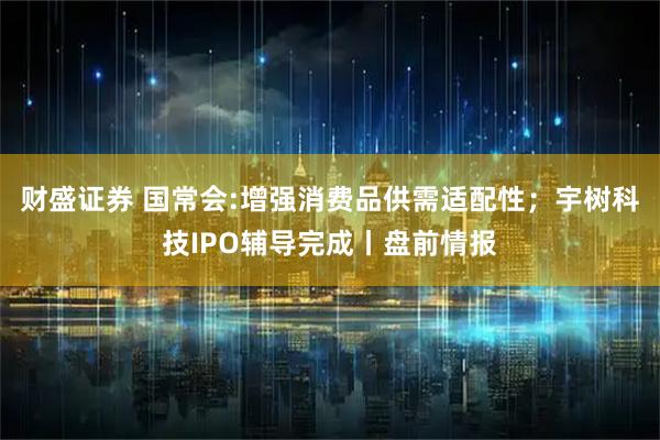 财盛证券 国常会:增强消费品供需适配性；宇树科技IPO辅导完成丨盘前情报