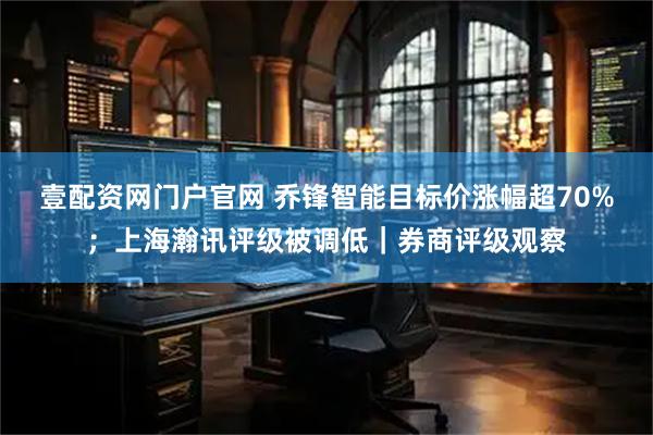 壹配资网门户官网 乔锋智能目标价涨幅超70%；上海瀚讯评级被调低｜券商评级观察