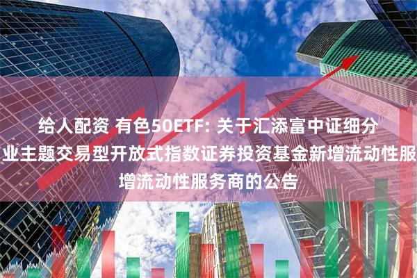 给人配资 有色50ETF: 关于汇添富中证细分有色金属产业主题交易型开放式指数证券投资基金新增流动性服务商的公告