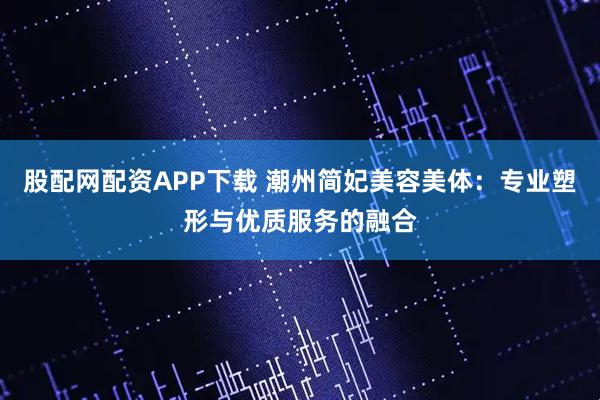 股配网配资APP下载 潮州简妃美容美体：专业塑形与优质服务的融合