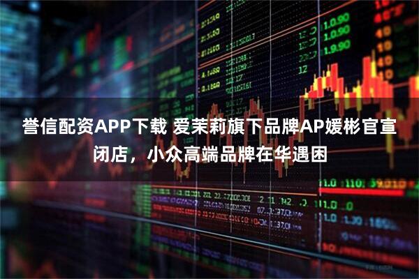 誉信配资APP下载 爱茉莉旗下品牌AP媛彬官宣闭店，小众高端品牌在华遇困