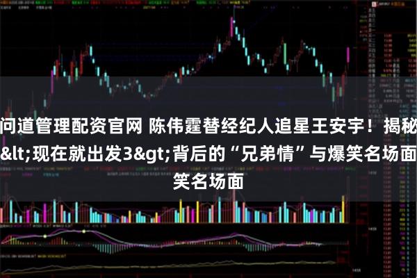 问道管理配资官网 陈伟霆替经纪人追星王安宇！揭秘<现在就出发3>背后的“兄弟情”与爆笑名场面
