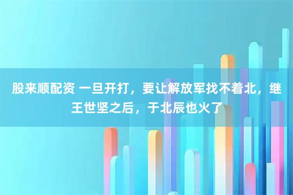 股来顺配资 一旦开打，要让解放军找不着北，继王世坚之后，于北辰也火了