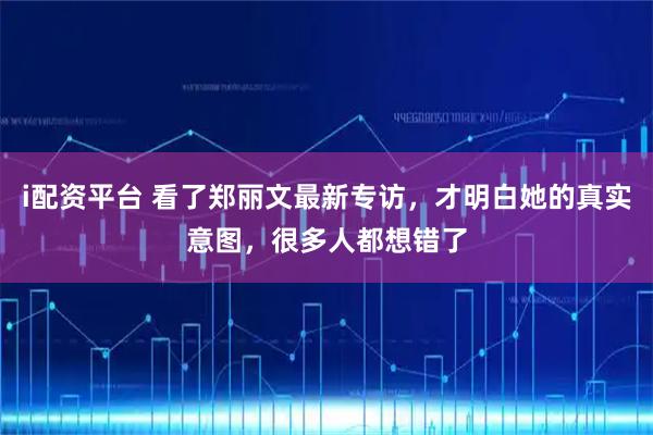 i配资平台 看了郑丽文最新专访，才明白她的真实意图，很多人都想错了