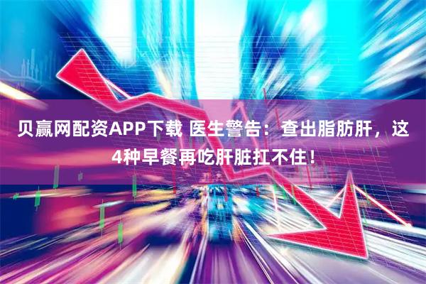 贝赢网配资APP下载 医生警告：查出脂肪肝，这4种早餐再吃肝脏扛不住！
