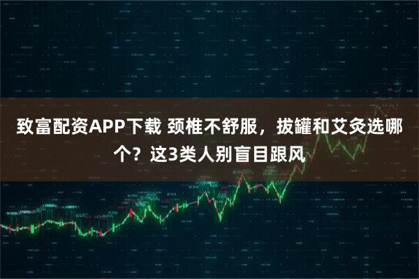 致富配资APP下载 颈椎不舒服，拔罐和艾灸选哪个？这3类人别盲目跟风