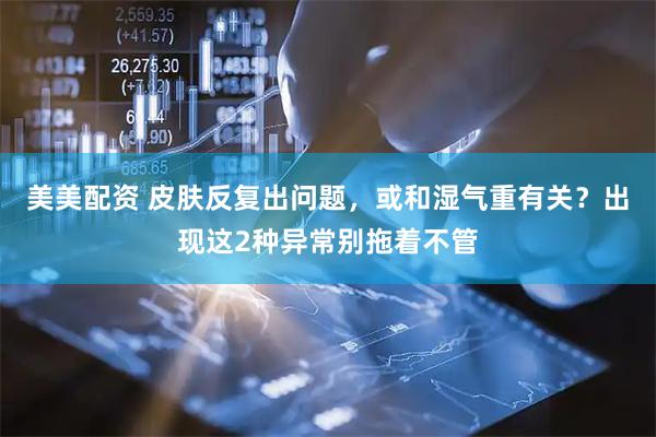 美美配资 皮肤反复出问题，或和湿气重有关？出现这2种异常别拖着不管