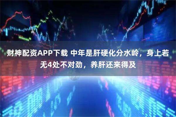 财神配资APP下载 中年是肝硬化分水岭，身上若无4处不对劲，养肝还来得及