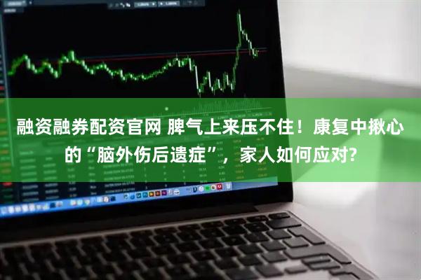 融资融券配资官网 脾气上来压不住！康复中揪心的“脑外伤后遗症”，家人如何应对?