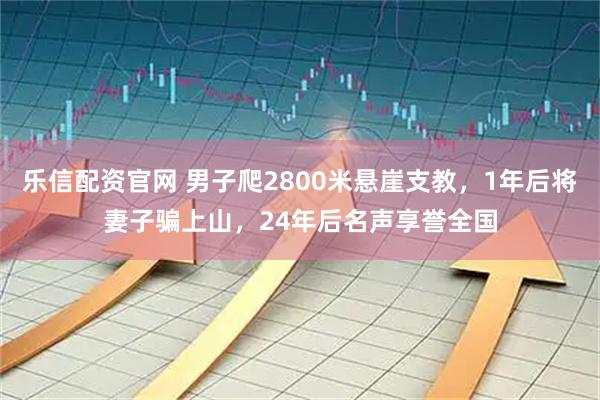 乐信配资官网 男子爬2800米悬崖支教，1年后将妻子骗上山，24年后名声享誉全国