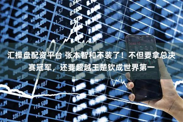 汇操盘配资平台 张本智和不装了！不但要拿总决赛冠军，还要超越王楚钦成世界第一