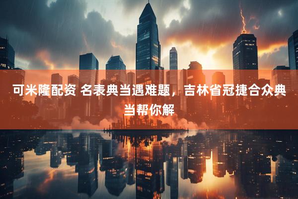 可米隆配资 名表典当遇难题，吉林省冠捷合众典当帮你解
