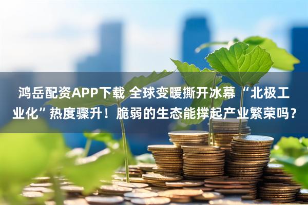鸿岳配资APP下载 全球变暖撕开冰幕 “北极工业化”热度骤升！脆弱的生态能撑起产业繁荣吗？