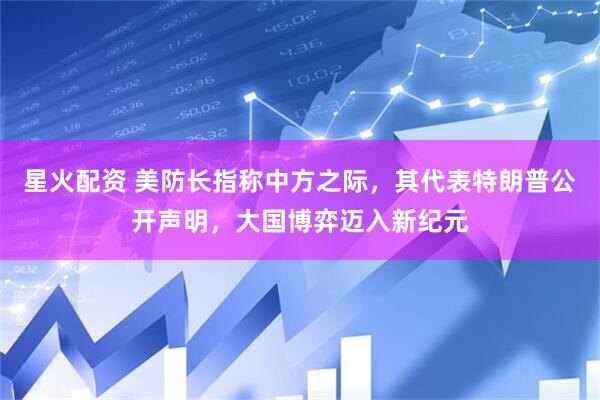 星火配资 美防长指称中方之际，其代表特朗普公开声明，大国博弈迈入新纪元