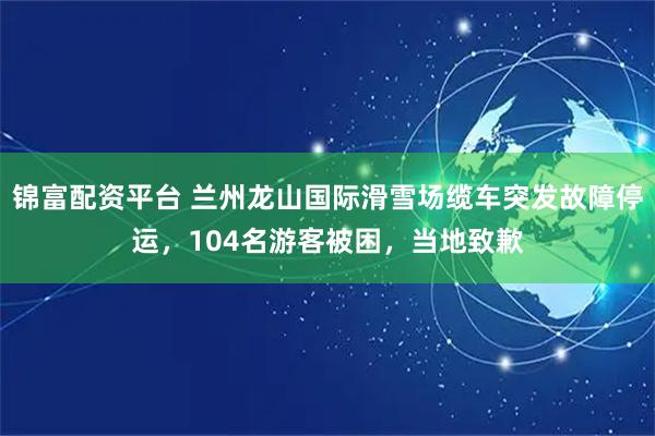 锦富配资平台 兰州龙山国际滑雪场缆车突发故障停运，104名游客被困，当地致歉