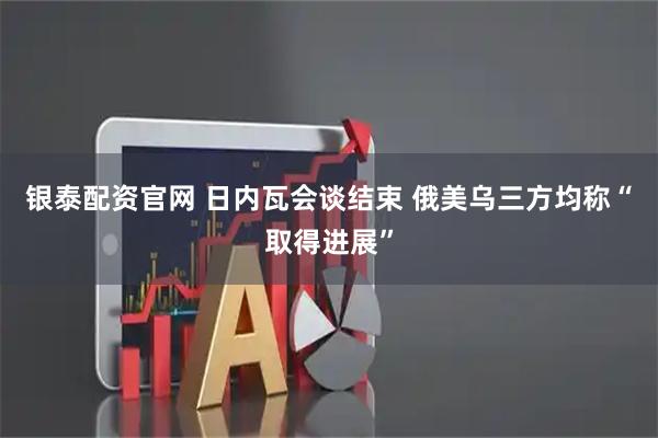银泰配资官网 日内瓦会谈结束 俄美乌三方均称“取得进展”