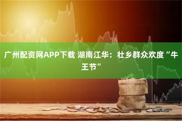 广州配资网APP下载 湖南江华：壮乡群众欢度“牛王节”