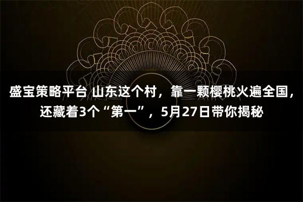 盛宝策略平台 山东这个村，靠一颗樱桃火遍全国，还藏着3个“第一”，5月27日带你揭秘