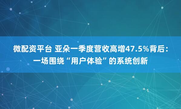 微配资平台 亚朵一季度营收高增47.5%背后：一场围绕“用户体验”的系统创新